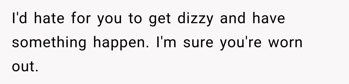 I'd hate for you to get dizzy and have something happen. I'm sure you're worn out.