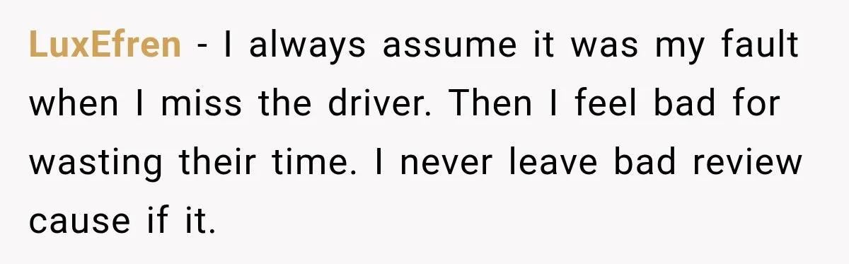 LuxEfren − I always assume it was my fault when I miss the driver. Then I feel bad for wasting their time. I never leave bad review cause if it.
