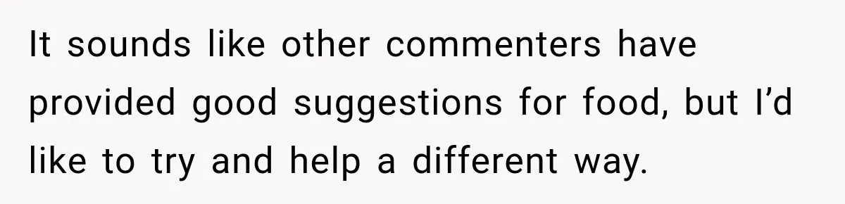 It sounds like other commenters have provided good suggestions for food, but I’d like to try and help a different way.