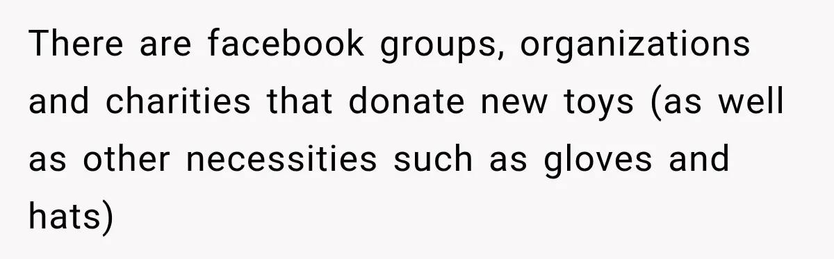 There are facebook groups, organizations and charities that donate new toys (as well as other necessities such as gloves and hats)