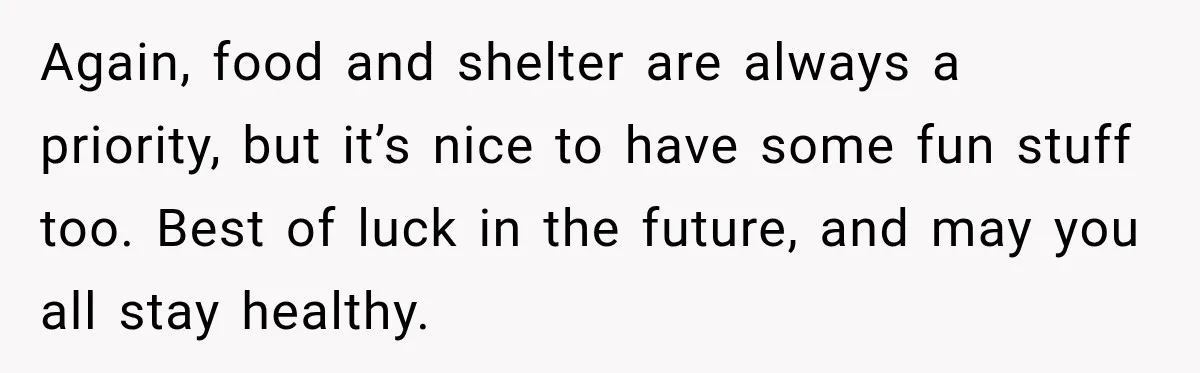 Again, food and shelter are always a priority, but it’s nice to have some fun stuff too. Best of luck in the future, and may you all stay healthy.
