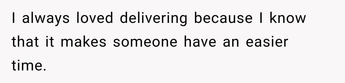 I always loved delivering because I know that it makes someone have an easier time.