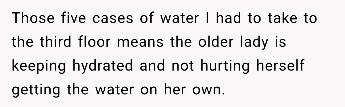 Those five cases of water I had to take to the third floor means the older lady is keeping hydrated and not hurting herself getting the water on her own.