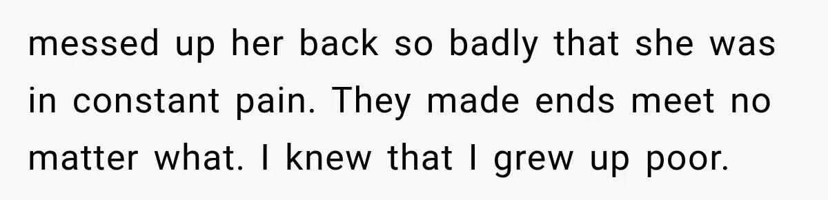 messed up her back so badly that she was in constant pain. They made ends meet no matter what. I knew that I grew up poor.