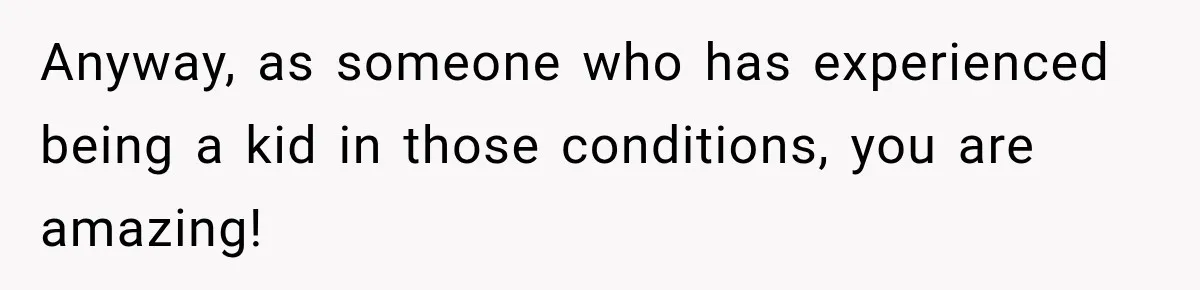 Anyway, as someone who has experienced being a kid in those conditions, you are amazing!