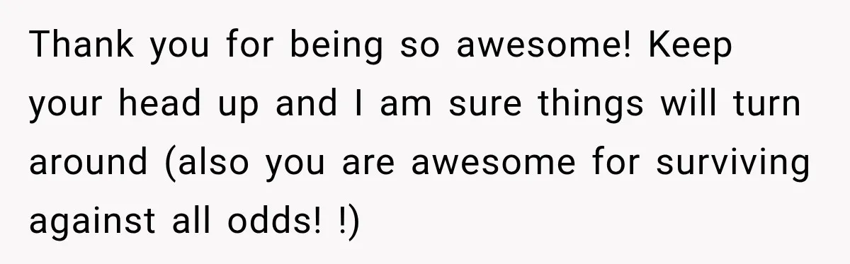 Thank you for being so awesome! Keep your head up and I am sure things will turn around (also you are awesome for surviving against all odds! !)