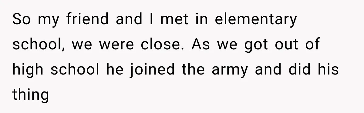 So my friend and I met in elementary school, we were close. As we got out of high school he joined the army and did his thing