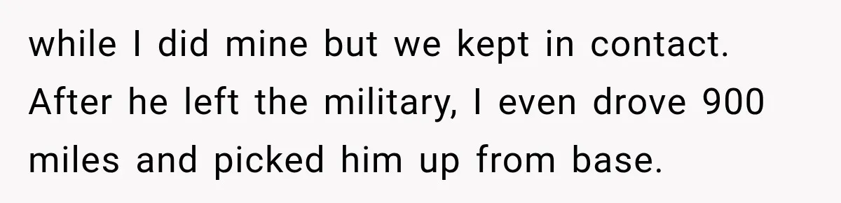 while I did mine but we kept in contact. After he left the military, I even drove 900 miles and picked him up from base.