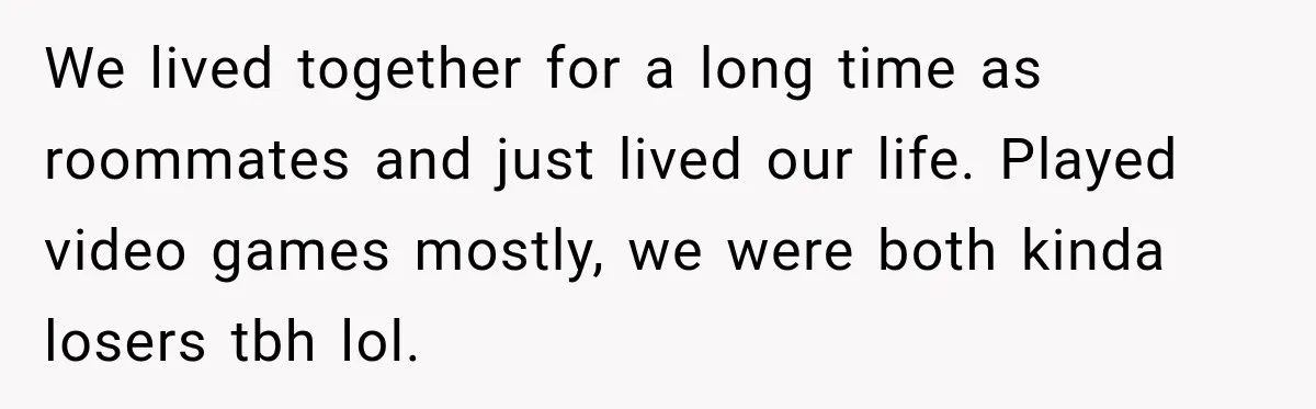 We lived together for a long time as roommates and just lived our life. Played video games mostly, we were both kinda losers tbh lol.