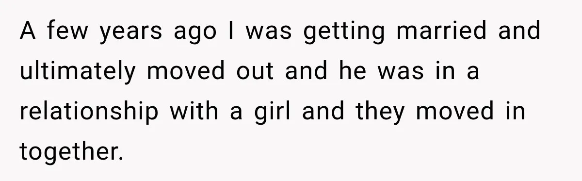 A few years ago I was getting married and ultimately moved out and he was in a relationship with a girl and they moved in together.