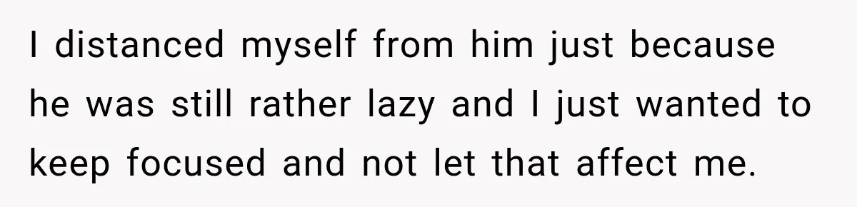I distanced myself from him just because he was still rather lazy and I just wanted to keep focused and not let that affect me.