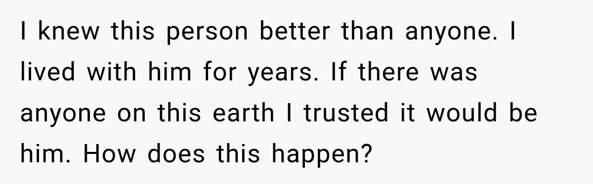 I knew this person better than anyone. I lived with him for years. If there was anyone on this earth I trusted it would be him. How does this happen?