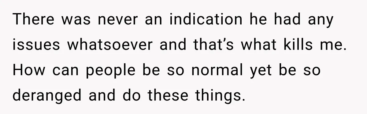 There was never an indication he had any issues whatsoever and that’s what kills me. How can people be so normal yet be so deranged and do these things.