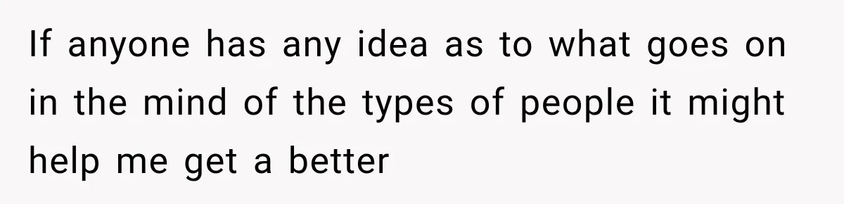 If anyone has any idea as to what goes on in the mind of the types of people it might help me get a better