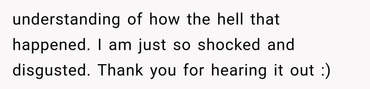 understanding of how the hell that happened. I am just so shocked and disgusted. Thank you for hearing it out :)