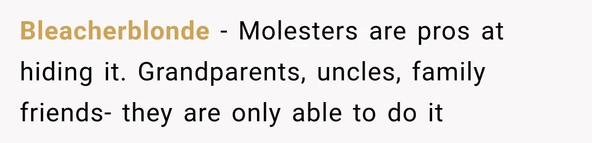 Bleacherblonde − Molesters are pros at hiding it. Grandparents, uncles, family friends- they are only able to do it