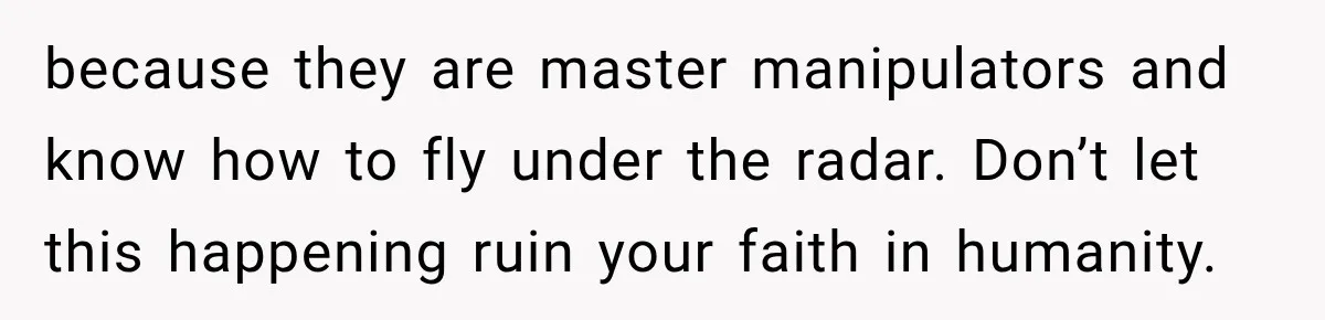 because they are master manipulators and know how to fly under the radar. Don’t let this happening ruin your faith in humanity.