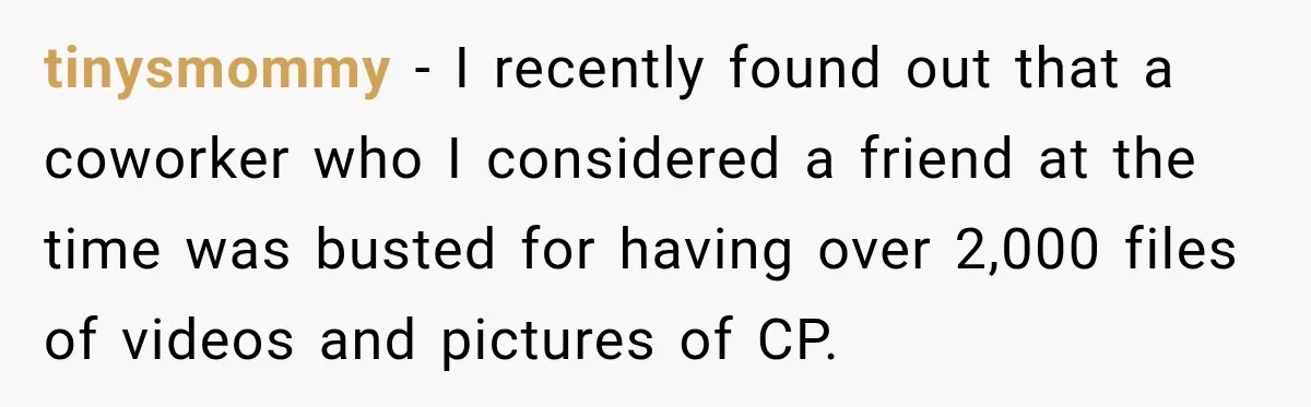 tinysmommy − I recently found out that a coworker who I considered a friend at the time was busted for having over 2,000 files of videos and pictures of CP.