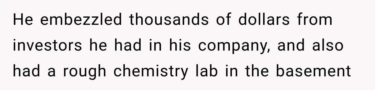 He embezzled thousands of dollars from investors he had in his company, and also had a rough chemistry lab in the basement