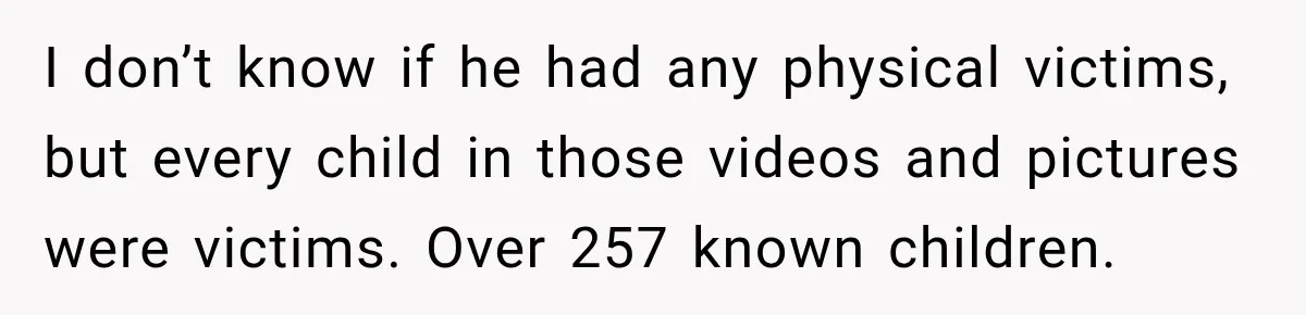 I don’t know if he had any physical victims, but every child in those videos and pictures were victims. Over 257 known children.