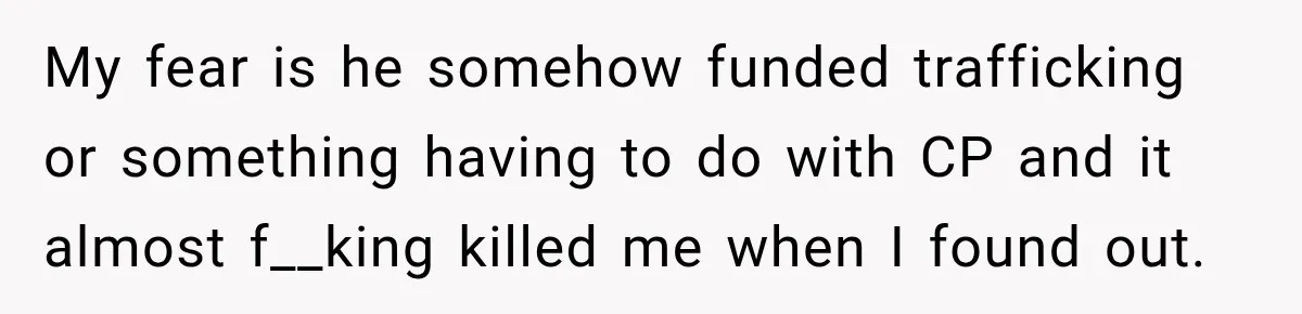 My fear is he somehow funded trafficking or something having to do with CP and it almost f__king killed me when I found out.