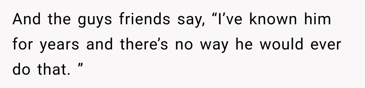 And the guys friends say, “I’ve known him for years and there’s no way he would ever do that. ”