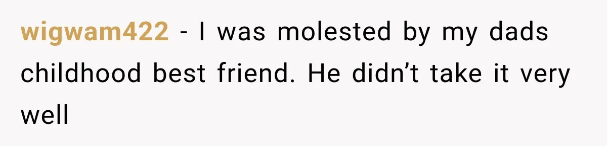 wigwam422 − I was molested by my dads childhood best friend. He didn’t take it very well