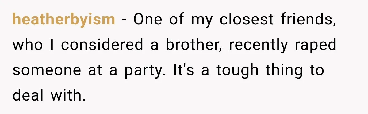heatherbyism − One of my closest friends, who I considered a brother, recently raped someone at a party. It's a tough thing to deal with.