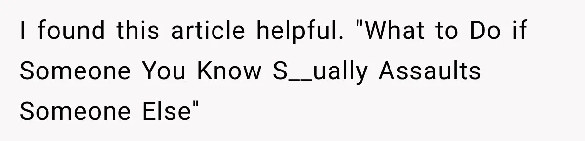 I found this article helpful. "What to Do if Someone You Know S__ually Assaults Someone Else"