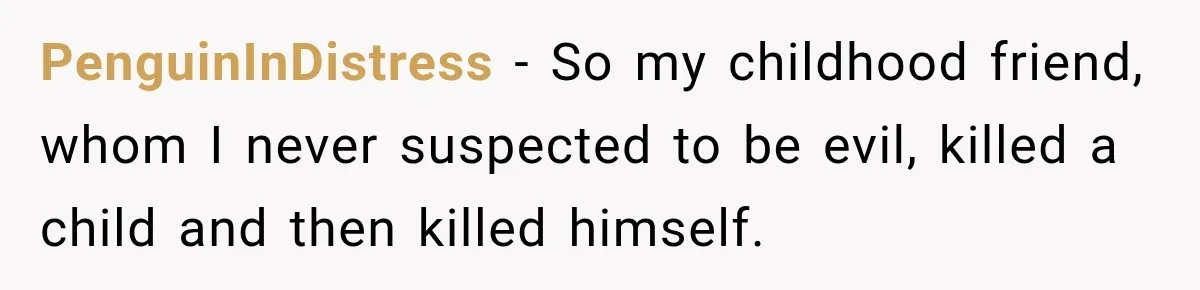 PenguinInDistress − So my childhood friend, whom I never suspected to be evil, killed a child and then killed himself.