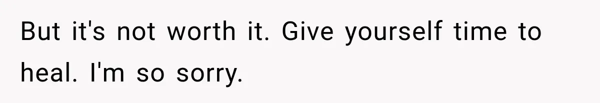 But it's not worth it. Give yourself time to heal. I'm so sorry.