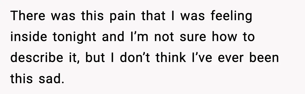There was this pain that I was feeling inside tonight and I’m not sure how to describe it, but I don’t think I’ve ever been this sad.