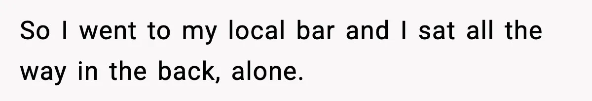 So I went to my local bar and I sat all the way in the back, alone.