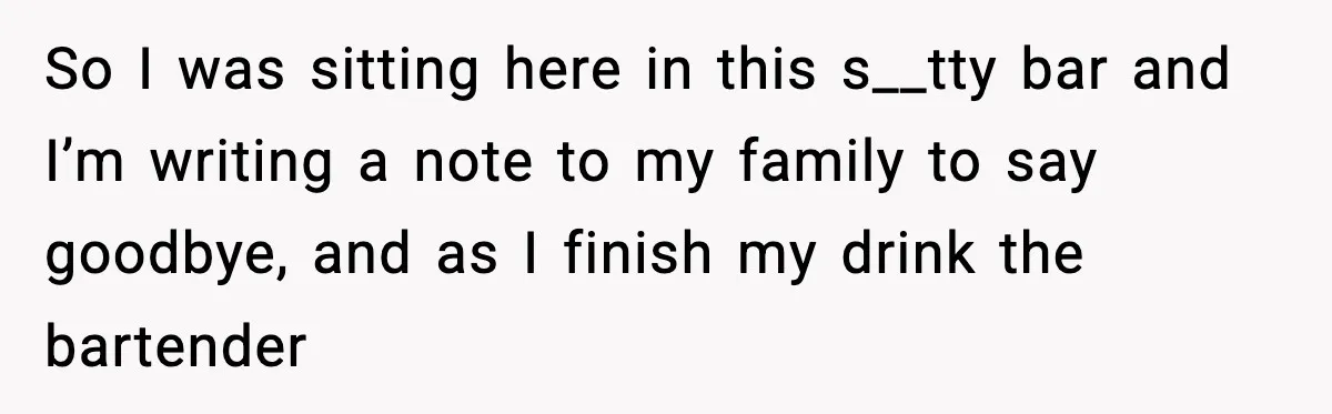 So I was sitting here in this s__tty bar and I’m writing a note to my family to say goodbye, and as I finish my drink the bartender