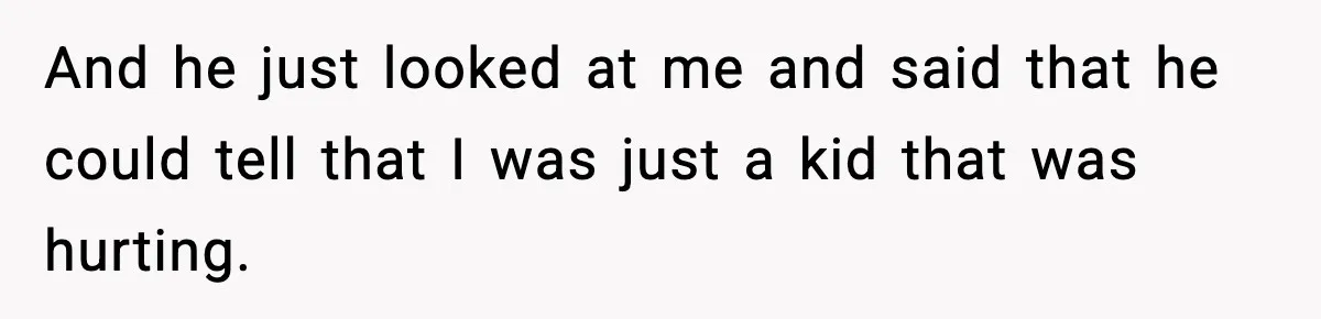 And he just looked at me and said that he could tell that I was just a kid that was hurting.