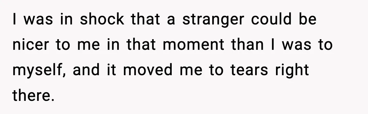 I was in shock that a stranger could be nicer to me in that moment than I was to myself, and it moved me to tears right there.