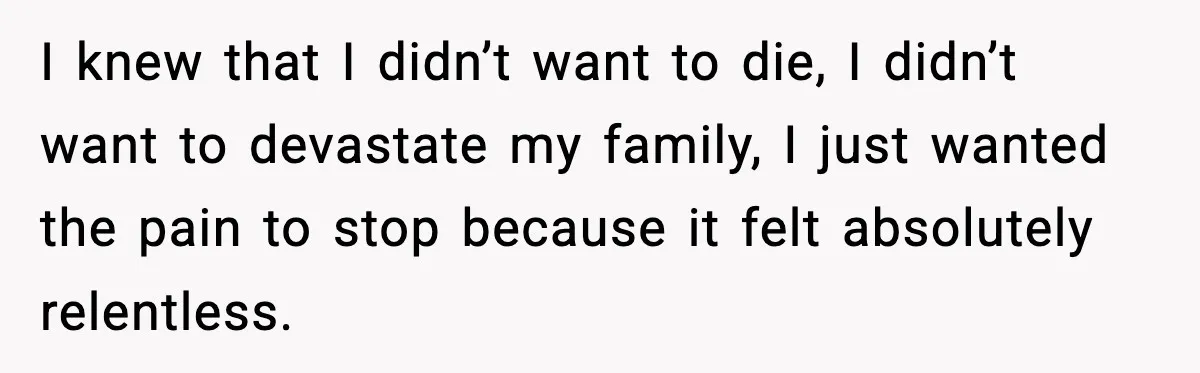 I knew that I didn’t want to die, I didn’t want to devastate my family, I just wanted the pain to stop because it felt absolutely relentless.