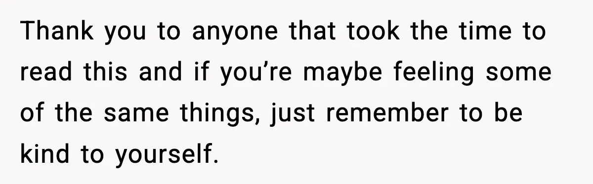 Thank you to anyone that took the time to read this and if you’re maybe feeling some of the same things, just remember to be kind to yourself.