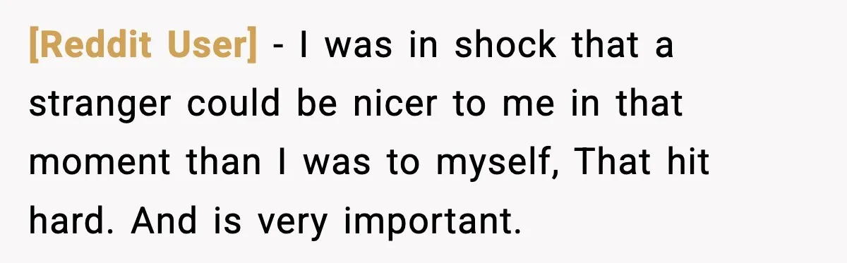 [Reddit User] − I was in shock that a stranger could be nicer to me in that moment than I was to myself, That hit hard. And is very important.