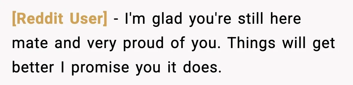 [Reddit User] − I'm glad you're still here mate and very proud of you. Things will get better I promise you it does.