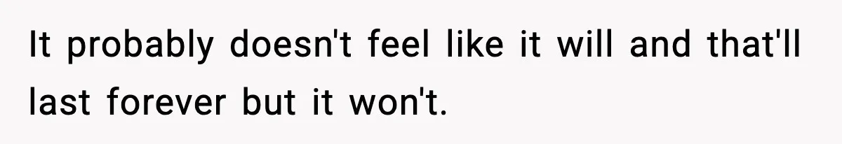 It probably doesn't feel like it will and that'll last forever but it won't.