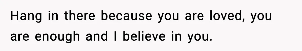 Hang in there because you are loved, you are enough and I believe in you.