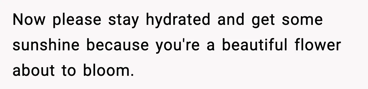 Now please stay hydrated and get some sunshine because you're a beautiful flower about to bloom.