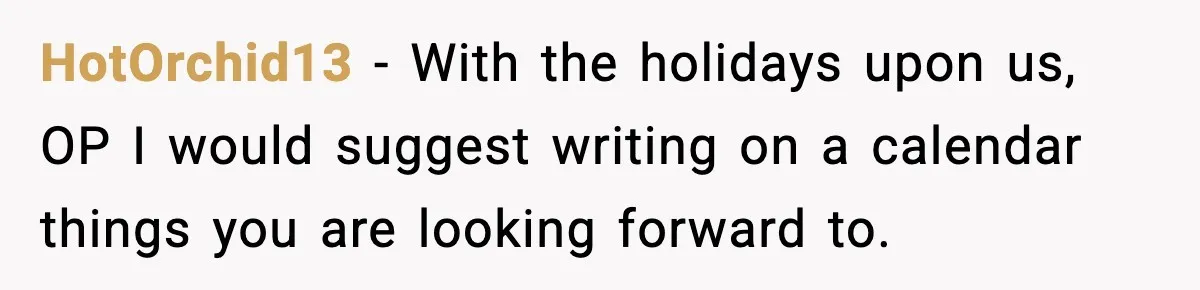 HotOrchid13 − With the holidays upon us, OP I would suggest writing on a calendar things you are looking forward to.