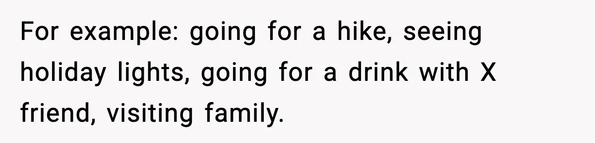 For example: going for a hike, seeing holiday lights, going for a drink with X friend, visiting family.