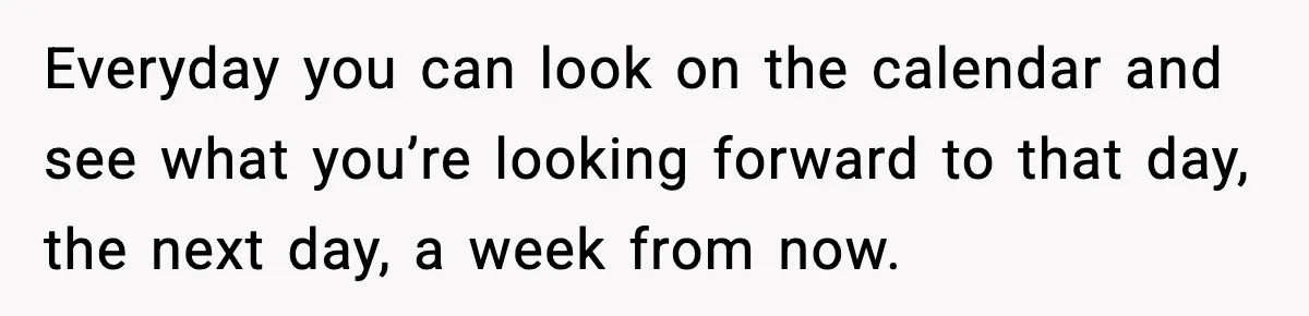 Everyday you can look on the calendar and see what you’re looking forward to that day, the next day, a week from now.