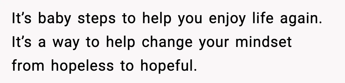 It’s baby steps to help you enjoy life again. It’s a way to help change your mindset from hopeless to hopeful.