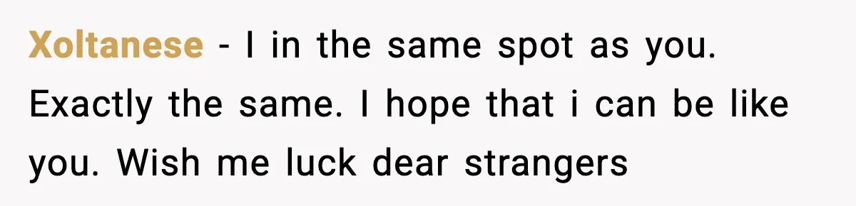 Xoltanese − I in the same spot as you. Exactly the same. I hope that i can be like you. Wish me luck dear strangers