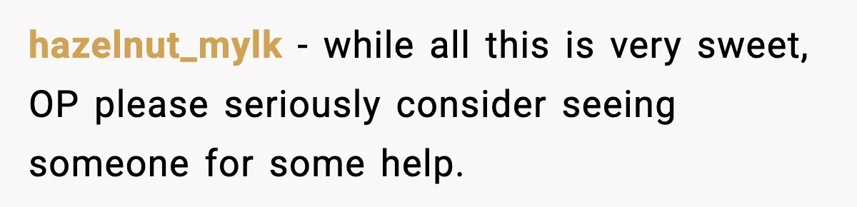 hazelnut_mylk − while all this is very sweet, OP please seriously consider seeing someone for some help.