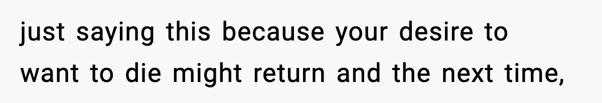 just saying this because your desire to want to die might return and the next time,